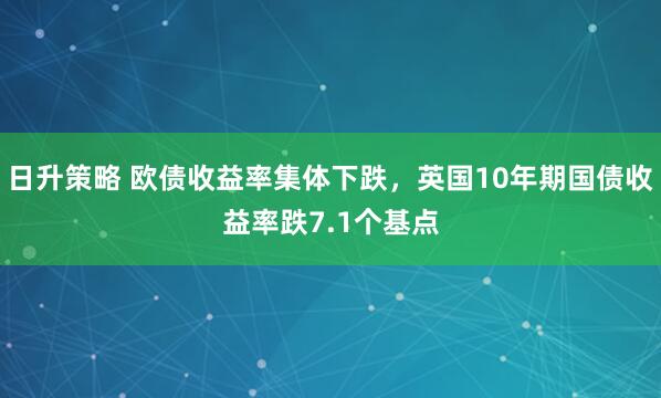 日升策略 欧债收益率集体下跌，英国10年期国债收益率跌7.1个基点
