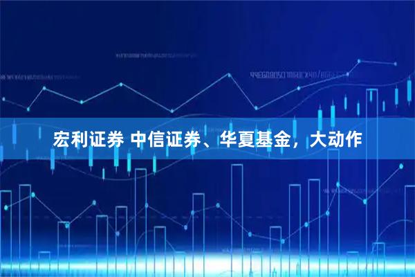 宏利证券 中信证券、华夏基金,大动作