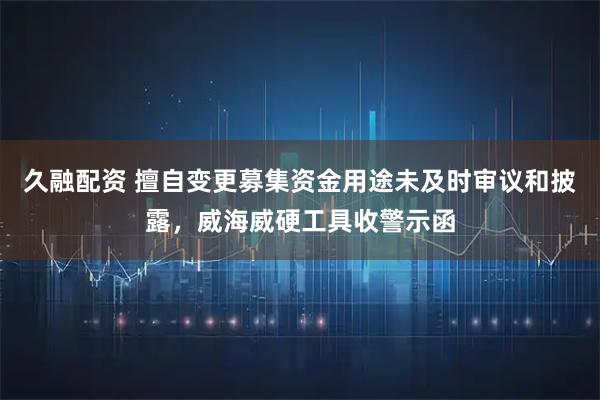 久融配资 擅自变更募集资金用途未及时审议和披露，威海威硬工具收警示函
