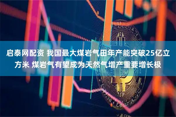 启泰网配资 我国最大煤岩气田年产能突破25亿立方米 煤岩气有望成为天然气增产重要增长极