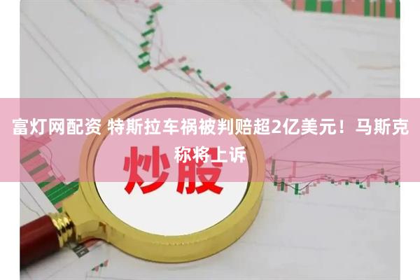 富灯网配资 特斯拉车祸被判赔超2亿美元！马斯克称将上诉