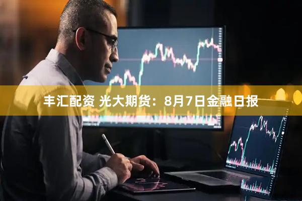 丰汇配资 光大期货：8月7日金融日报