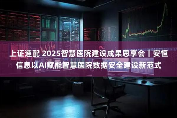 上证速配 2025智慧医院建设成果思享会｜安恒信息以AI赋能智慧医院数据安全建设新范式