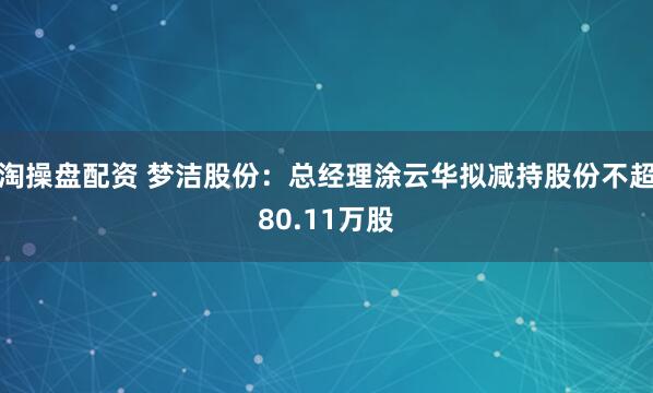 淘操盘配资 梦洁股份：总经理涂云华拟减持股份不超80.11万股