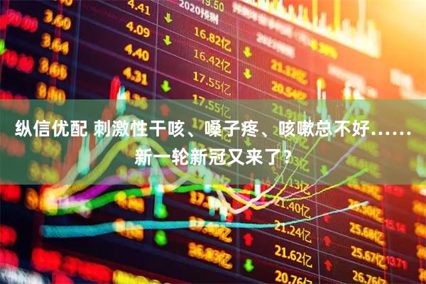 纵信优配 刺激性干咳、嗓子疼、咳嗽总不好……新一轮新冠又来了？