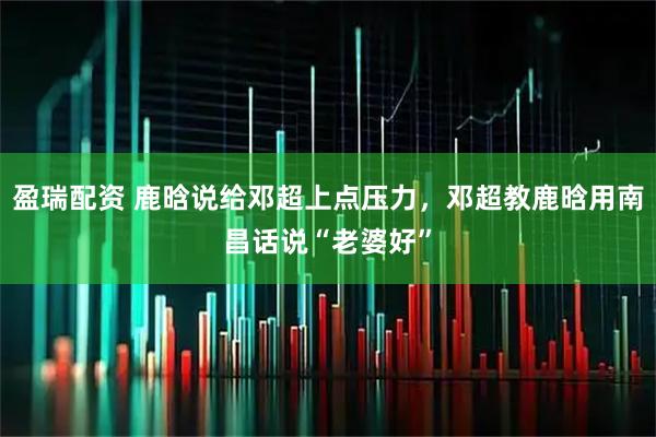 盈瑞配资 鹿晗说给邓超上点压力，邓超教鹿晗用南昌话说“老婆好”