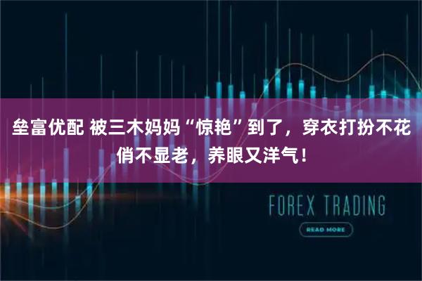 垒富优配 被三木妈妈“惊艳”到了，穿衣打扮不花俏不显老，养眼又洋气！