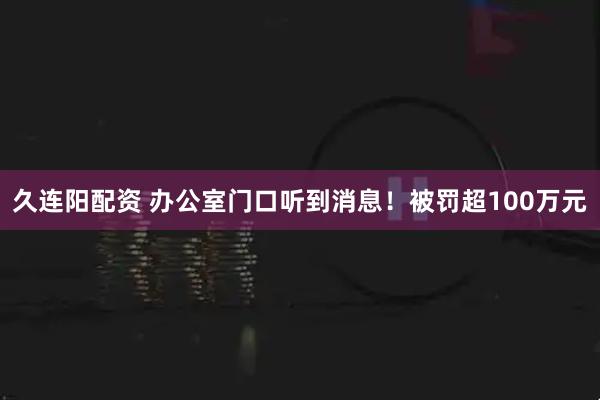 久连阳配资 办公室门口听到消息！被罚超100万元