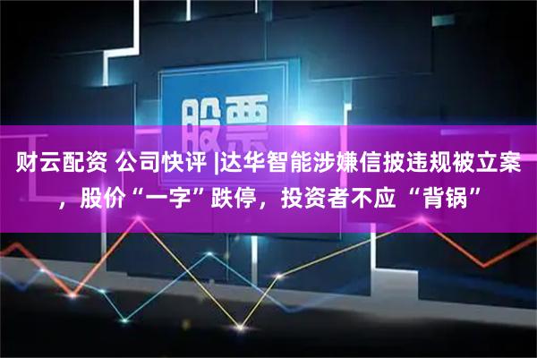 财云配资 公司快评 |达华智能涉嫌信披违规被立案，股价“一字”跌停，投资者不应 “背锅”