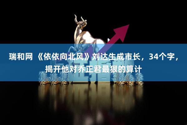 瑞和网 《依依向北风》刘达生成市长,34个字,揭开他对乔正君最狠的算计