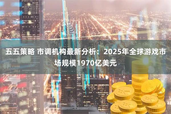 五五策略 市调机构最新分析:2025年全球游戏市场规模1970亿美元