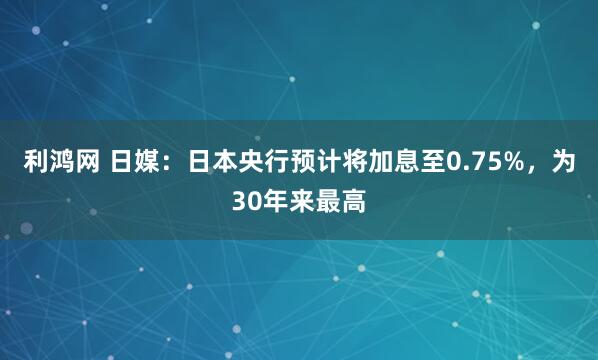 利鸿网 日媒：日本央行预计将加息至0.75%，为30年来最高