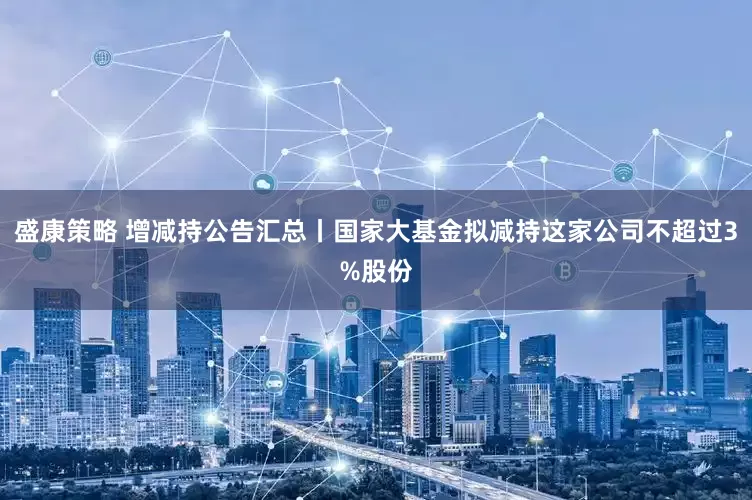 盛康策略 增减持公告汇总丨国家大基金拟减持这家公司不超过3%股份