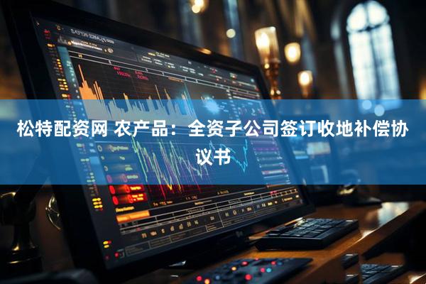 松特配资网 农产品：全资子公司签订收地补偿协议书