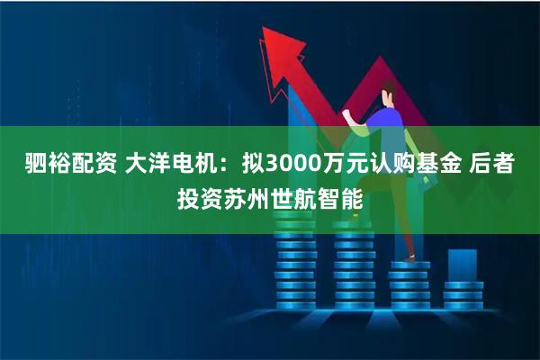 驷裕配资 大洋电机：拟3000万元认购基金 后者投资苏州世航智能