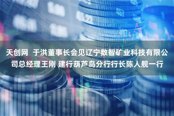 天创网  于洪董事长会见辽宁数智矿业科技有限公司总经理王刚 建行葫芦岛分行行长陈人舰一行