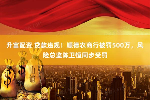 升富配资 贷款违规！顺德农商行被罚500万，风险总监陈卫恒同步受罚