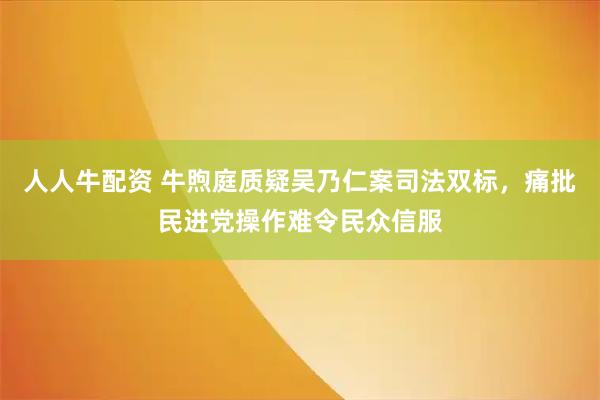 人人牛配资 牛煦庭质疑吴乃仁案司法双标,痛批民进党操作难令民众信服