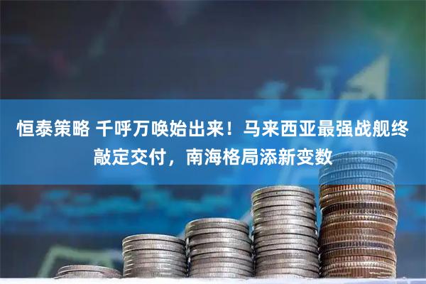 恒泰策略 千呼万唤始出来!马来西亚最强战舰终敲定交付,南海格局添新变数