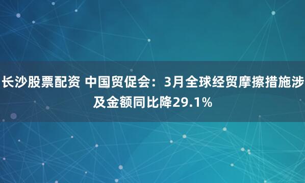 长沙股票配资 中国贸促会：3月全球经贸摩擦措施涉及金额同比降29.1%
