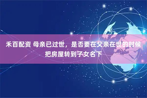 禾百配资 母亲已过世，是否要在父亲在世的时候把房屋转到子女名下