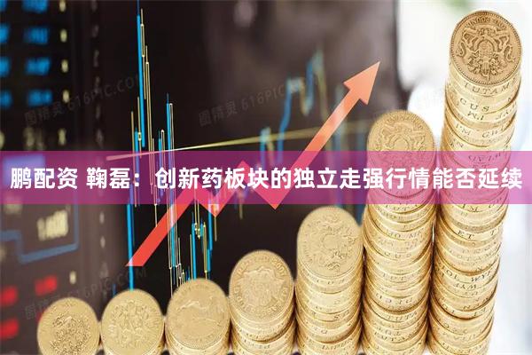 鹏配资 鞠磊：创新药板块的独立走强行情能否延续